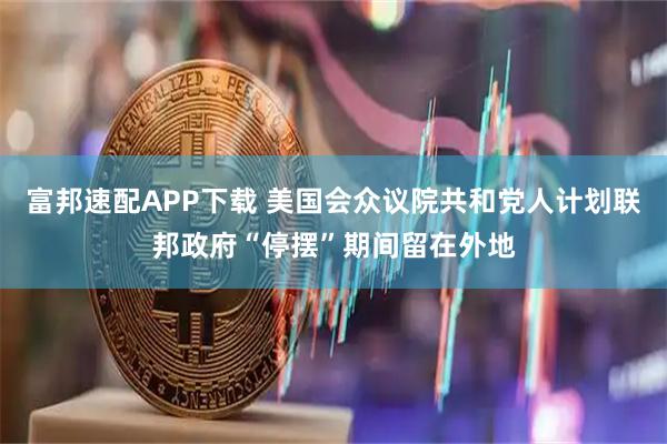 富邦速配APP下载 美国会众议院共和党人计划联邦政府“停摆”期间留在外地