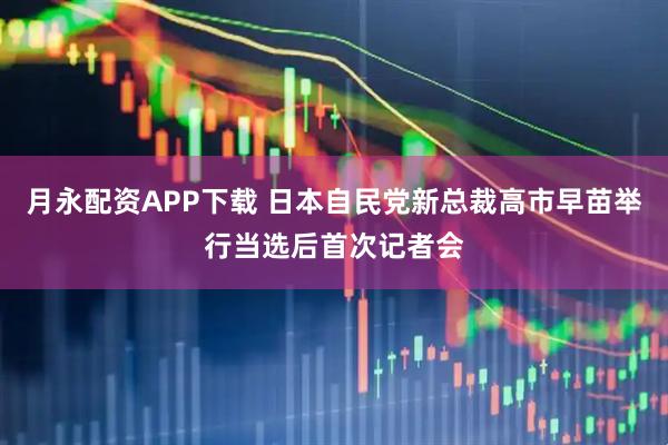 月永配资APP下载 日本自民党新总裁高市早苗举行当选后首次记者会