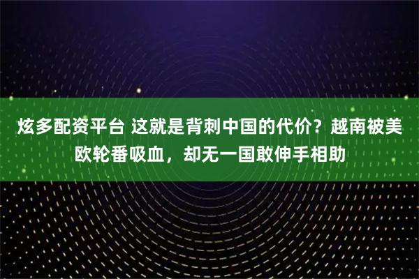 炫多配资平台 这就是背刺中国的代价？越南被美欧轮番吸血，却无一国敢伸手相助