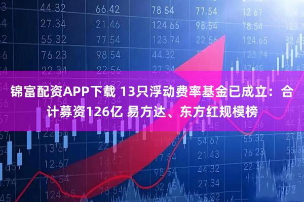 锦富配资APP下载 13只浮动费率基金已成立：合计募资126亿 易方达、东方红规模榜