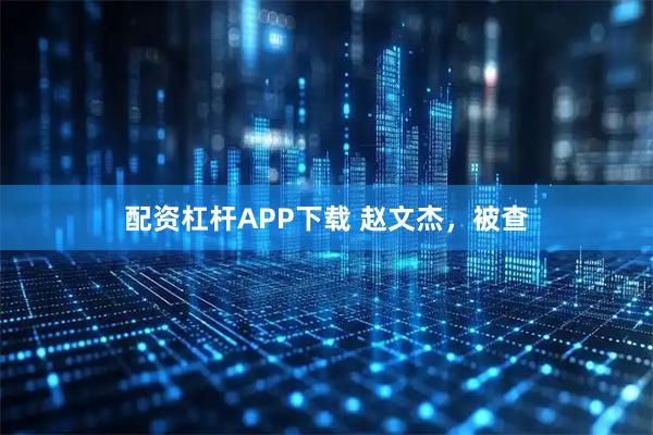 配资杠杆APP下载 赵文杰，被查