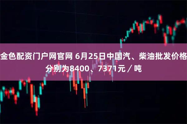 金色配资门户网官网 6月25日中国汽、柴油批发价格分别为8400、7371元／吨