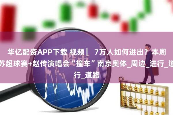 华亿配资APP下载 视频 ▏7万人如何进出？本周六苏超球赛+赵传演唱会“撞车”南京奥体_周边_进行_道路
