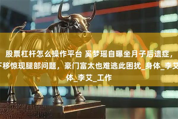 股票杠杆怎么操作平台 奚梦瑶自曝坐月子后遗症，镜头下移惊现腿部问题，豪门富太也难逃此困扰_身体_李艾_工作