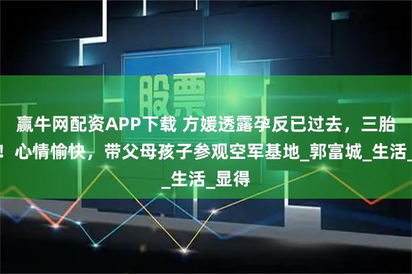 赢牛网配资APP下载 方媛透露孕反已过去，三胎稳定！心情愉快，带父母孩子参观空军基地_郭富城_生活_显得