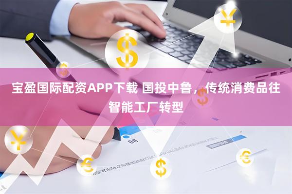 宝盈国际配资APP下载 国投中鲁，传统消费品往智能工厂转型