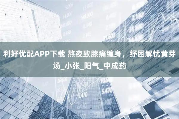 利好优配APP下载 熬夜致膝痛缠身，纾困解忧黄芽汤_小张_阳气_中成药