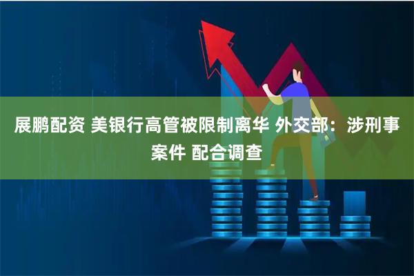 展鹏配资 美银行高管被限制离华 外交部：涉刑事案件 配合调查