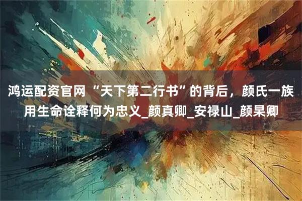 鸿运配资官网 “天下第二行书”的背后，颜氏一族用生命诠释何为忠义_颜真卿_安禄山_颜杲卿