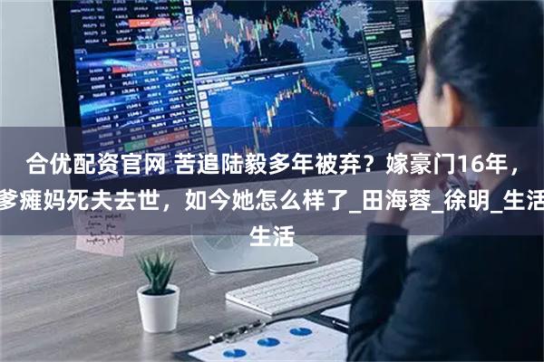 合优配资官网 苦追陆毅多年被弃？嫁豪门16年，爹瘫妈死夫去世，如今她怎么样了_田海蓉_徐明_生活