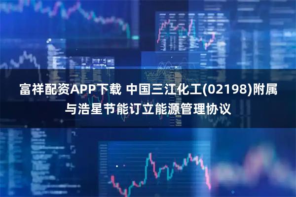 富祥配资APP下载 中国三江化工(02198)附属与浩星节能订立能源管理协议
