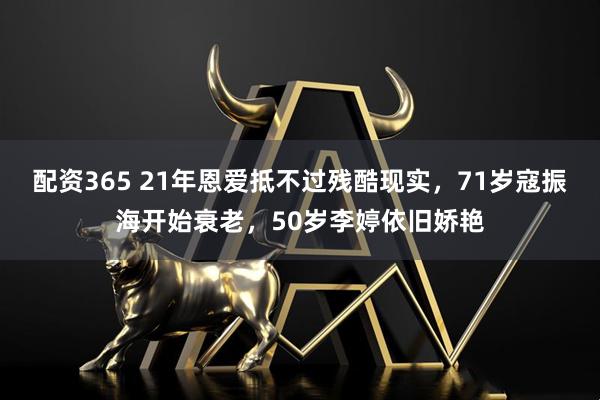 配资365 21年恩爱抵不过残酷现实，71岁寇振海开始衰老，50岁李婷依旧娇艳