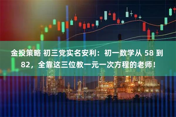 金投策略 初三党实名安利：初一数学从 58 到 82，全靠这三位教一元一次方程的老师！