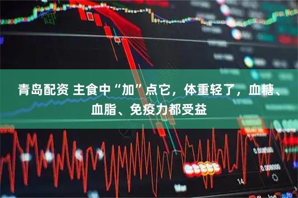 青岛配资 主食中“加”点它，体重轻了，血糖、血脂、免疫力都受益
