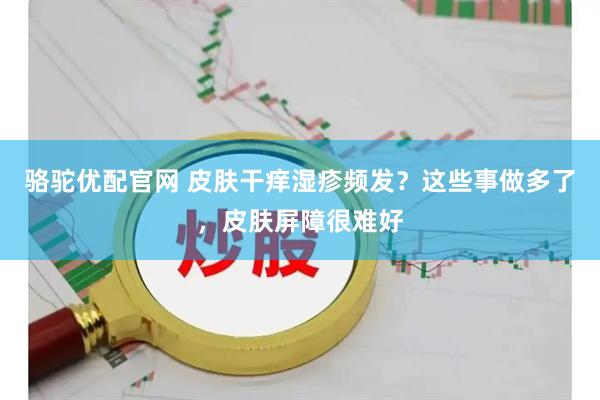 骆驼优配官网 皮肤干痒湿疹频发？这些事做多了，皮肤屏障很难好