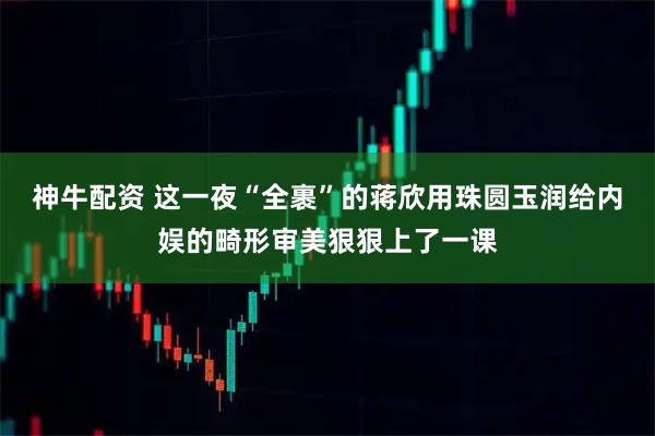神牛配资 这一夜“全裹”的蒋欣用珠圆玉润给内娱的畸形审美狠狠上了一课