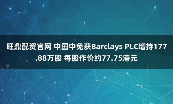 旺鼎配资官网 中国中免获Barclays PLC增持177.88万股 每股作价约77.75港元