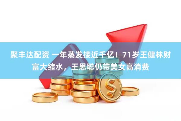 聚丰达配资 一年蒸发接近千亿！71岁王健林财富大缩水，王思聪仍带美女高消费