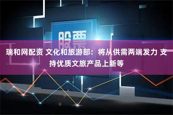 瑞和网配资 文化和旅游部：将从供需两端发力 支持优质文旅产品上新等