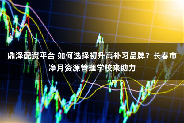 鼎泽配资平台 如何选择初升高补习品牌？长春市净月资源管理学校来助力