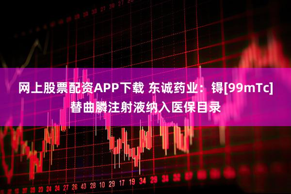 网上股票配资APP下载 东诚药业：锝[99mTc]替曲膦注射液纳入医保目录