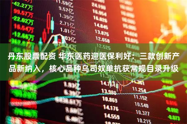 丹东股票配资 华东医药迎医保利好：三款创新产品新纳入，核心品种乌司奴单抗获常规目录升级