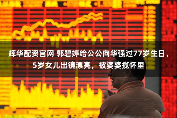 辉华配资官网 郭碧婷给公公向华强过77岁生日，5岁女儿出镜漂亮，被婆婆揽怀里