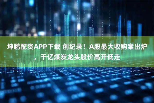 坤鹏配资APP下载 创纪录！A股最大收购案出炉，千亿煤炭龙头股价高开低走
