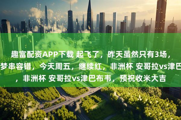 趣富配资APP下载 起飞了，昨天虽然只有3场，依然拿下35倍方向圆梦串容错，今天周五，继续红，非洲杯 安哥拉vs津巴布韦，预祝收米大吉