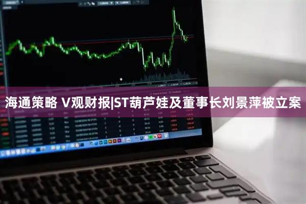 海通策略 V观财报|ST葫芦娃及董事长刘景萍被立案