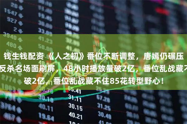 钱生钱配资 《人之初》番位不断调整，唐嫣仍碾压马思纯出圈，产后反杀名场面刷屏，48小时播放量破2亿，番位乱战藏不住85花转型野心！
