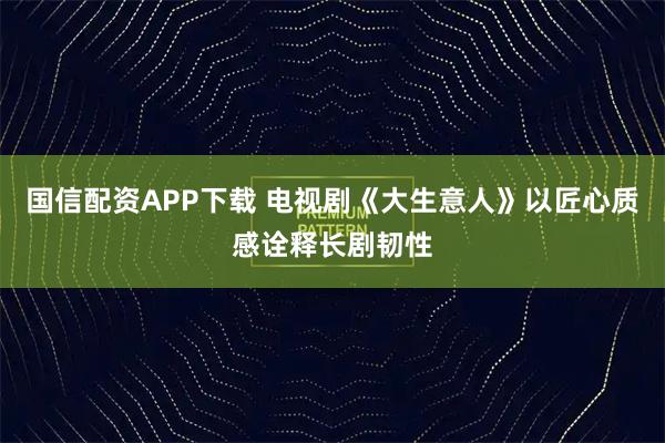 国信配资APP下载 电视剧《大生意人》以匠心质感诠释长剧韧性