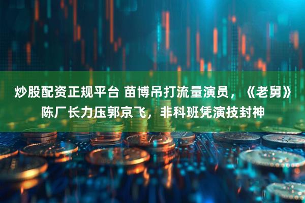 炒股配资正规平台 苗博吊打流量演员，《老舅》陈厂长力压郭京飞，非科班凭演技封神
