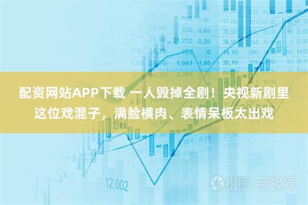 配资网站APP下载 一人毁掉全剧！央视新剧里这位戏混子，满脸横肉、表情呆板太出戏