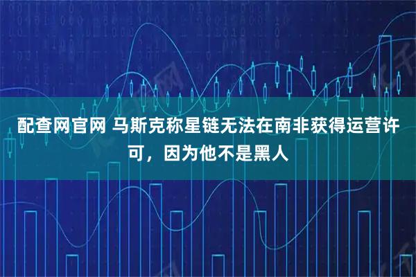 配查网官网 马斯克称星链无法在南非获得运营许可，因为他不是黑人