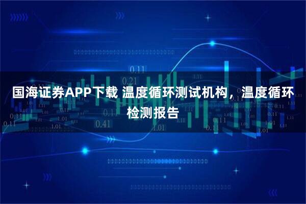 国海证券APP下载 温度循环测试机构，温度循环检测报告