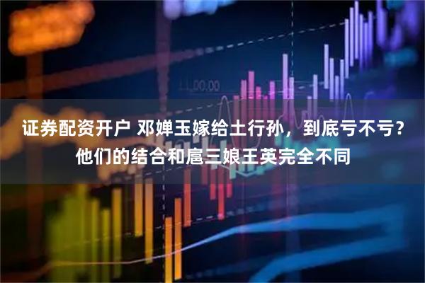 证券配资开户 邓婵玉嫁给土行孙，到底亏不亏？他们的结合和扈三娘王英完全不同