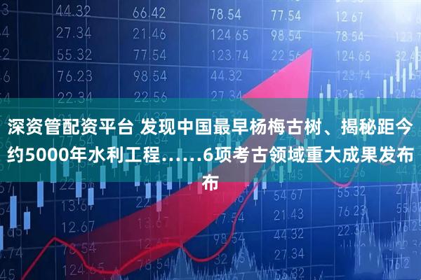 深资管配资平台 发现中国最早杨梅古树、揭秘距今约5000年水利工程……6项考古领域重大成果发布