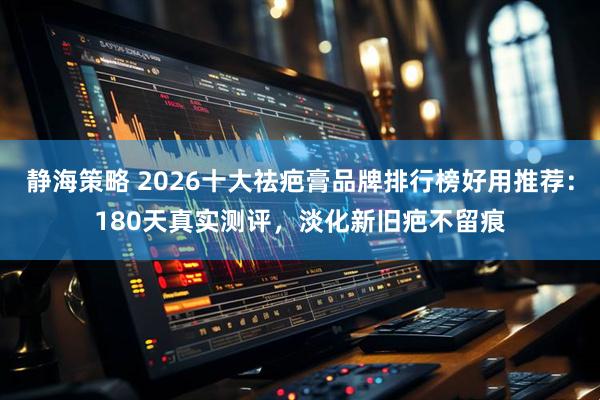 静海策略 2026十大祛疤膏品牌排行榜好用推荐：180天真实测评，淡化新旧疤不留痕