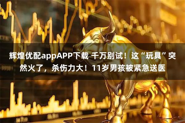 辉煌优配appAPP下载 千万别试！这“玩具”突然火了，杀伤力大！11岁男孩被紧急送医