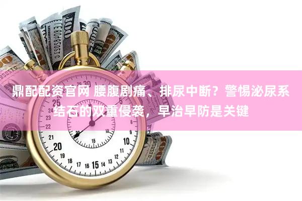 鼎配配资官网 腰腹剧痛、排尿中断？警惕泌尿系结石的双重侵袭，早治早防是关键