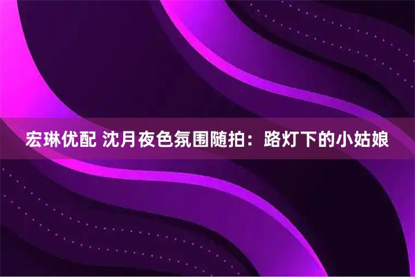 宏琳优配 沈月夜色氛围随拍：路灯下的小姑娘