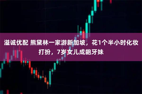 溢诚优配 熊黛林一家游新加坡，花1个半小时化妆打扮，7岁女儿成龅牙妹