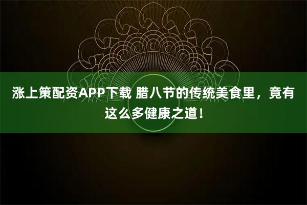 涨上策配资APP下载 腊八节的传统美食里，竟有这么多健康之道！