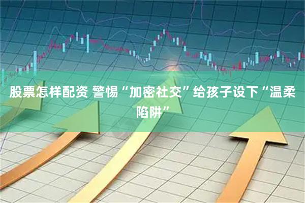 股票怎样配资 警惕“加密社交”给孩子设下“温柔陷阱”