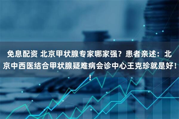 免息配资 北京甲状腺专家哪家强？患者亲述：北京中西医结合甲状腺疑难病会诊中心王克珍就是好！