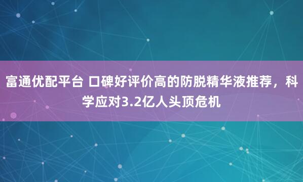 富通优配平台 口碑好评价高的防脱精华液推荐，科学应对3.2亿人头顶危机