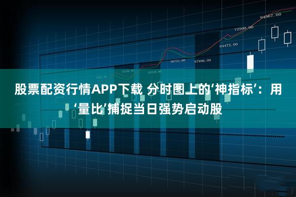 股票配资行情APP下载 分时图上的‘神指标’：用‘量比’捕捉当日强势启动股
