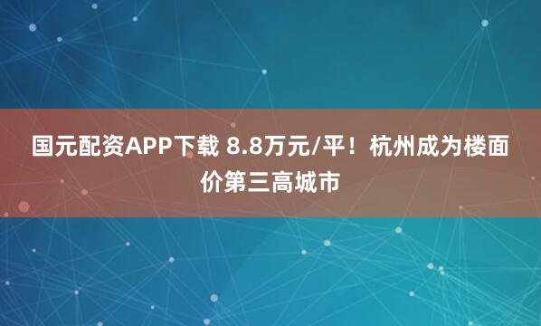 国元配资APP下载 8.8万元/平！杭州成为楼面价第三高城市