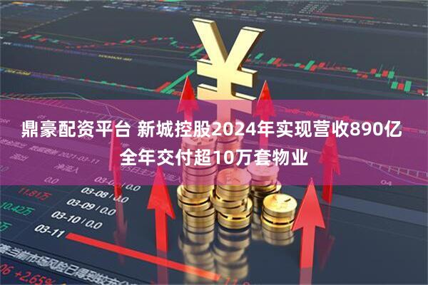鼎豪配资平台 新城控股2024年实现营收890亿 全年交付超10万套物业